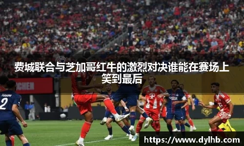 费城联合与芝加哥红牛的激烈对决谁能在赛场上笑到最后
